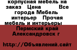 корпусная мебель на заказ › Цена ­ 100 - Все города Мебель, интерьер » Прочая мебель и интерьеры   . Пермский край,Александровск г.